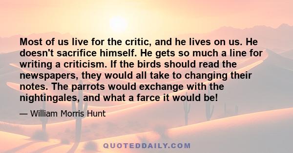 Most of us live for the critic, and he lives on us. He doesn't sacrifice himself. He gets so much a line for writing a criticism. If the birds should read the newspapers, they would all take to changing their notes. The