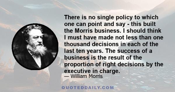 There is no single policy to which one can point and say - this built the Morris business. I should think I must have made not less than one thousand decisions in each of the last ten years. The success of a business is