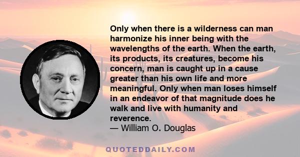 Only when there is a wilderness can man harmonize his inner being with the wavelengths of the earth. When the earth, its products, its creatures, become his concern, man is caught up in a cause greater than his own life