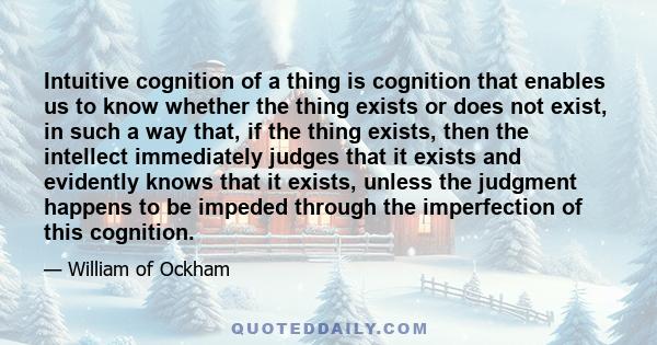 Intuitive cognition of a thing is cognition that enables us to know whether the thing exists or does not exist, in such a way that, if the thing exists, then the intellect immediately judges that it exists and evidently