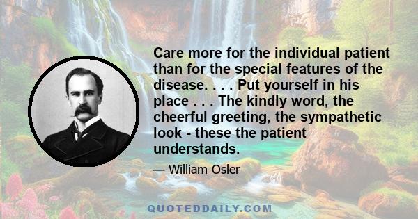 Care more for the individual patient than for the special features of the disease. . . . Put yourself in his place . . . The kindly word, the cheerful greeting, the sympathetic look - these the patient understands.