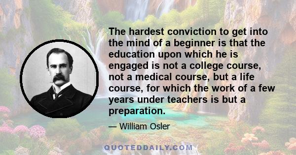 The hardest conviction to get into the mind of a beginner is that the education upon which he is engaged is not a college course, not a medical course, but a life course, for which the work of a few years under teachers