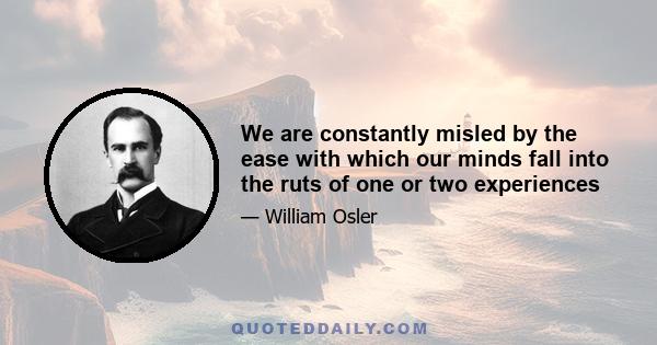 We are constantly misled by the ease with which our minds fall into the ruts of one or two experiences