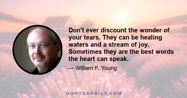 Don't ever discount the wonder of your tears. They can be healing waters and a stream of joy. Sometimes they are the best words the heart can speak.