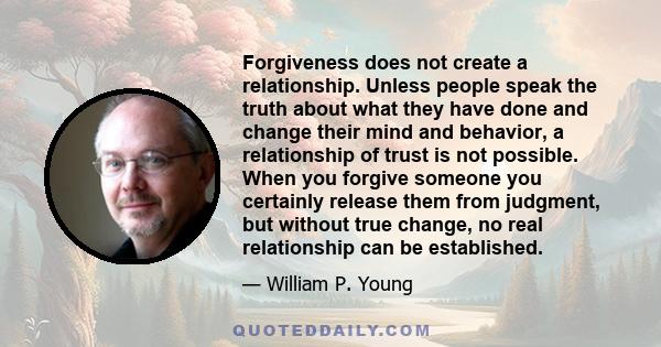 Forgiveness does not create a relationship. Unless people speak the truth about what they have done and change their mind and behavior, a relationship of trust is not possible. When you forgive someone you certainly