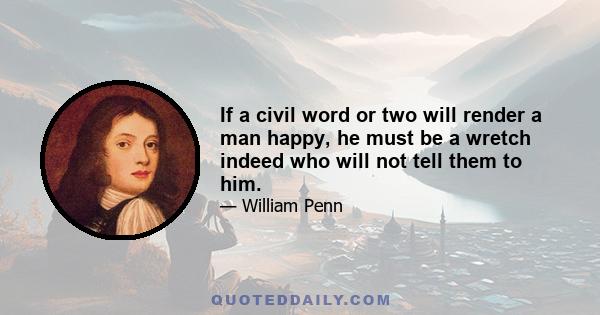 If a civil word or two will render a man happy, he must be a wretch indeed who will not give them to him. Such a disposition is like lighting another man's candle by one's own, which loses none of its brilliancy by what