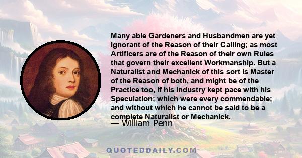 Many able Gardeners and Husbandmen are yet Ignorant of the Reason of their Calling; as most Artificers are of the Reason of their own Rules that govern their excellent Workmanship. But a Naturalist and Mechanick of this