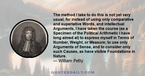 The method I take to do this is not yet very usual; for instead of using only comparative and superlative Words, and intellectual Arguments, I have taken the course (as a Specimen of the Political Arithmetic I have long