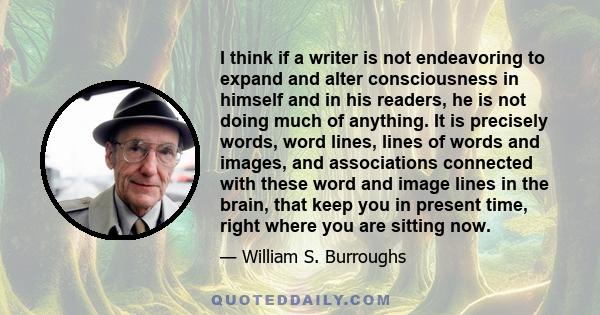 I think if a writer is not endeavoring to expand and alter consciousness in himself and in his readers, he is not doing much of anything. It is precisely words, word lines, lines of words and images, and associations