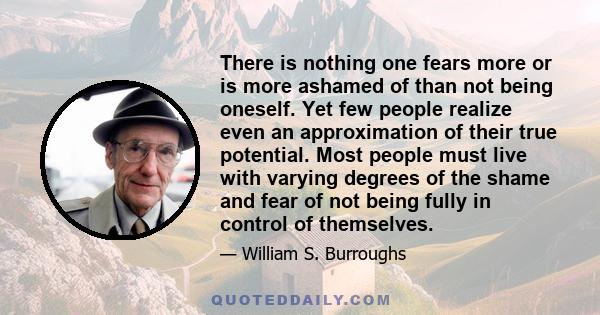 There is nothing one fears more or is more ashamed of than not being oneself. Yet few people realize even an approximation of their true potential. Most people must live with varying degrees of the shame and fear of not