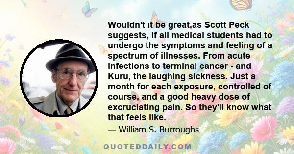 Wouldn't it be great,as Scott Peck suggests, if all medical students had to undergo the symptoms and feeling of a spectrum of illnesses. From acute infections to terminal cancer - and Kuru, the laughing sickness. Just a
