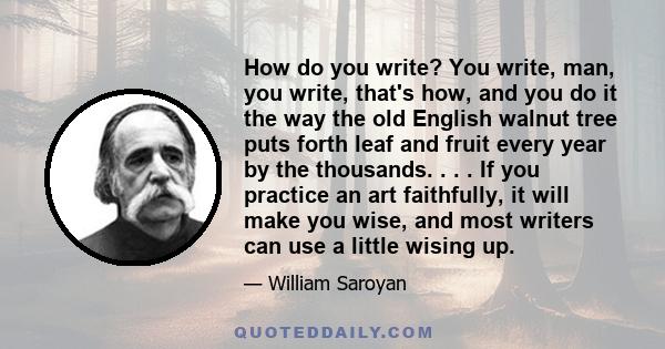 How do you write? You write, man, you write, that's how, and you do it the way the old English walnut tree puts forth leaf and fruit every year by the thousands. . . . If you practice an art faithfully, it will make you
