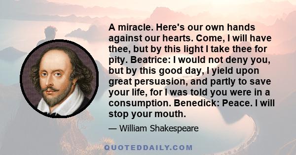 A miracle. Here's our own hands against our hearts. Come, I will have thee, but by this light I take thee for pity. Beatrice: I would not deny you, but by this good day, I yield upon great persuasion, and partly to save