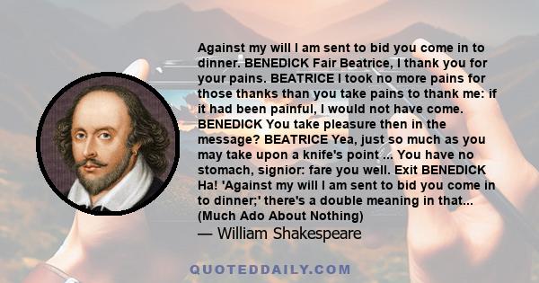 Against my will I am sent to bid you come in to dinner. BENEDICK Fair Beatrice, I thank you for your pains. BEATRICE I took no more pains for those thanks than you take pains to thank me: if it had been painful, I would