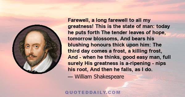Farewell, a long farewell to all my greatness! This is the state of man: today he puts forth The tender leaves of hope, tomorrow blossoms, And bears his blushing honours thick upon him: The third day comes a frost, a
