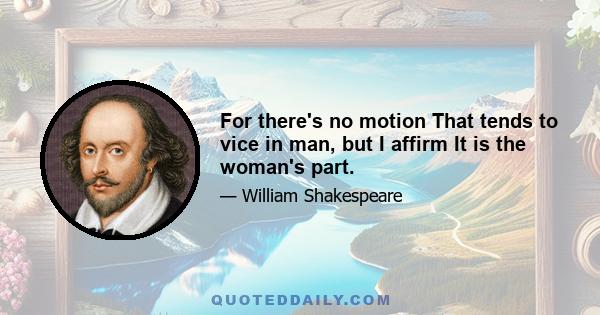 For there's no motion That tends to vice in man, but I affirm It is the woman's part.