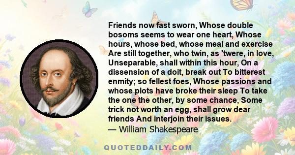 Friends now fast sworn, Whose double bosoms seems to wear one heart, Whose hours, whose bed, whose meal and exercise Are still together, who twin, as 'twere, in love, Unseparable, shall within this hour, On a dissension