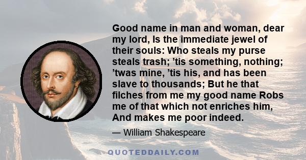 Good name in man and woman, dear my lord, Is the immediate jewel of their souls: Who steals my purse steals trash; ’tis something, nothing; ’twas mine, ’tis his, and has been slave to thousands; But he that filches from