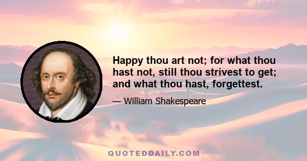 Happy thou art not; for what thou hast not, still thou strivest to get; and what thou hast, forgettest.