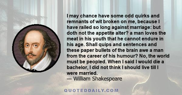I may chance have some odd quirks and remnants of wit broken on me, because I have railed so long against marriage: but doth not the appetite alter? a man loves the meat in his youth that he cannot endure in his age.
