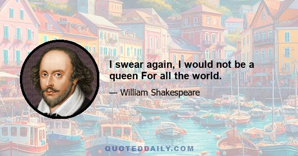 I swear again, I would not be a queen For all the world.