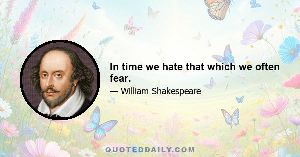 In time we hate that which we often fear.