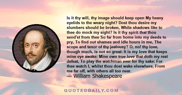 Is it thy will, thy image should keep open My heavy eyelids to the weary night? Dost thou desire my slumbers should be broken, While shadows like to thee do mock my sight? Is it thy spirit that thou send'st from thee So