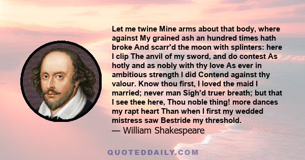 Let me twine Mine arms about that body, where against My grained ash an hundred times hath broke And scarr'd the moon with splinters: here I clip The anvil of my sword, and do contest As hotly and as nobly with thy love