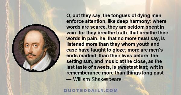 O, but they say, the tongues of dying men enforce attention, like deep harmony: where words are scarce, they are seldom spent in vain: for they breathe truth, that breathe their words in pain. he, that no more must say,