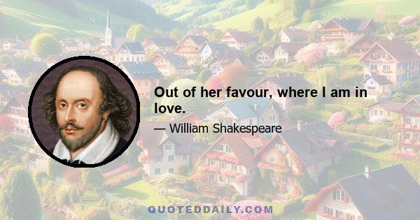 Out of her favour, where I am in love.