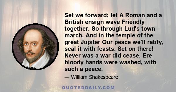 Set we forward; let A Roman and a British ensign wave Friendly together. So through Lud's town march, And in the temple of the great Jupiter Our peace we'll ratify, seal it with feasts. Set on there! Never was a war did