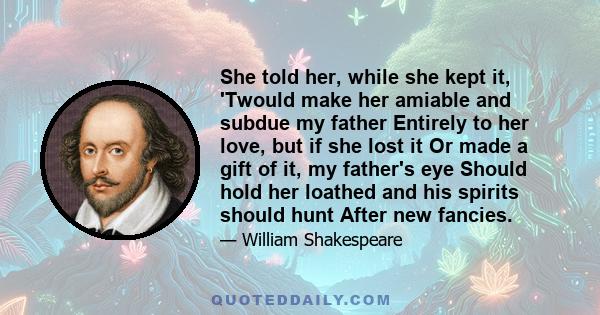 She told her, while she kept it, 'Twould make her amiable and subdue my father Entirely to her love, but if she lost it Or made a gift of it, my father's eye Should hold her loathed and his spirits should hunt After new