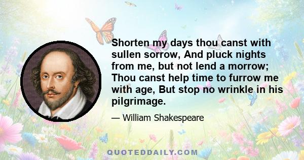 Shorten my days thou canst with sullen sorrow, And pluck nights from me, but not lend a morrow; Thou canst help time to furrow me with age, But stop no wrinkle in his pilgrimage.