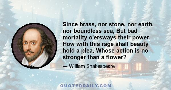 Since brass, nor stone, nor earth, nor boundless sea, But bad mortality o'ersways their power, How with this rage shall beauty hold a plea, Whose action is no stronger than a flower?