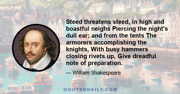 Steed threatens steed, in high and boastful neighs Piercing the night's dull ear; and from the tents The armorers accomplishing the knights, With busy hammers closing rivets up, Give dreadful note of preparation.