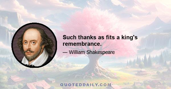 Such thanks as fits a king's remembrance.