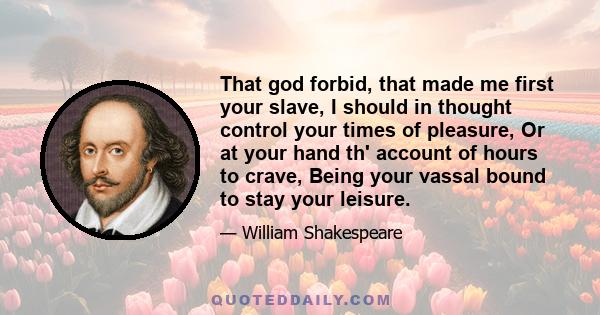 That god forbid, that made me first your slave, I should in thought control your times of pleasure, Or at your hand th' account of hours to crave, Being your vassal bound to stay your leisure.