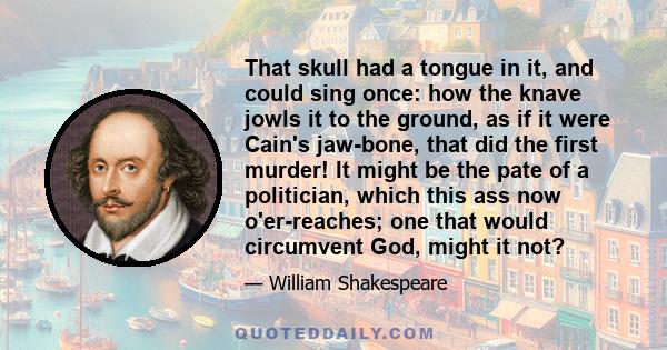 That skull had a tongue in it, and could sing once: how the knave jowls it to the ground, as if it were Cain's jaw-bone, that did the first murder! It might be the pate of a politician, which this ass now o'er-reaches;