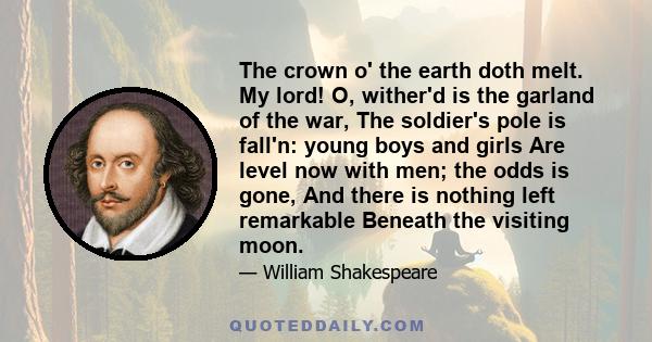 The crown o' the earth doth melt. My lord! O, wither'd is the garland of the war, The soldier's pole is fall'n: young boys and girls Are level now with men; the odds is gone, And there is nothing left remarkable Beneath