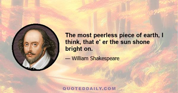The most peerless piece of earth, I think, that e' er the sun shone bright on.