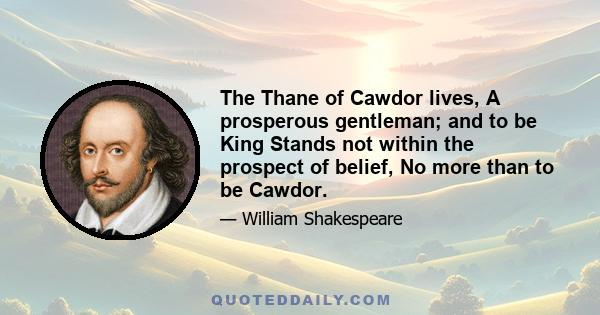 The Thane of Cawdor lives, A prosperous gentleman; and to be King Stands not within the prospect of belief, No more than to be Cawdor.