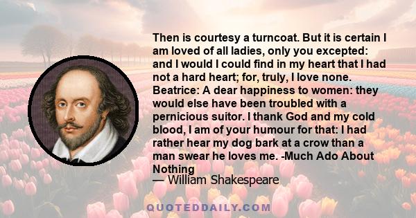 Then is courtesy a turncoat. But it is certain I am loved of all ladies, only you excepted: and I would I could find in my heart that I had not a hard heart; for, truly, I love none. Beatrice: A dear happiness to women: