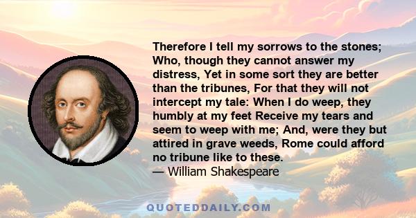 Therefore I tell my sorrows to the stones; Who, though they cannot answer my distress, Yet in some sort they are better than the tribunes, For that they will not intercept my tale: When I do weep, they humbly at my feet