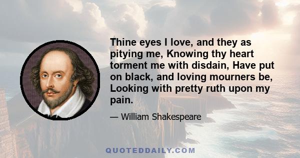 Thine eyes I love, and they, as pitying me, Knowing thy heart torment me with disdain, Have put on black and loving mourners be, Looking with pretty ruth upon my pain. And truly not the morning sun of heaven Better