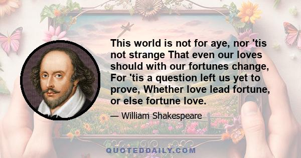 This world is not for aye, nor 'tis not strange That even our loves should with our fortunes change, For 'tis a question left us yet to prove, Whether love lead fortune, or else fortune love.