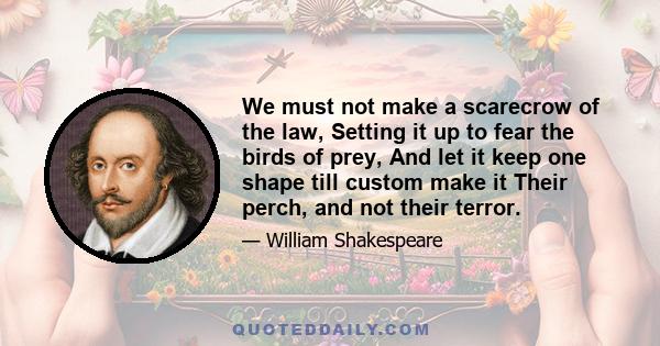We must not make a scarecrow of the law, Setting it up to fear the birds of prey, And let it keep one shape till custom make it Their perch, and not their terror.