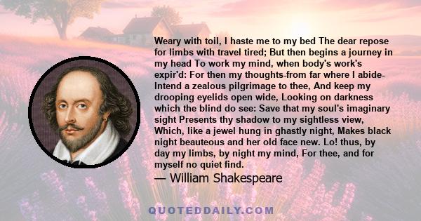 Weary with toil, I haste me to my bed The dear repose for limbs with travel tired; But then begins a journey in my head To work my mind, when body's work's expir'd: For then my thoughts-from far where I abide- Intend a