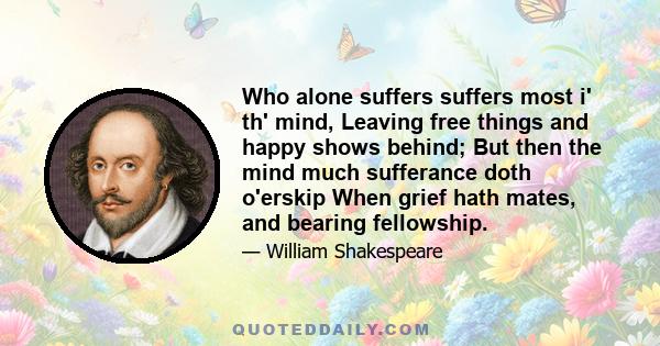 Who alone suffers suffers most i' th' mind, Leaving free things and happy shows behind; But then the mind much sufferance doth o'erskip When grief hath mates, and bearing fellowship.