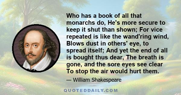 Who has a book of all that monarchs do, He's more secure to keep it shut than shown; For vice repeated is like the wand'ring wind, Blows dust in others' eye, to spread itself; And yet the end of all is bought thus dear,