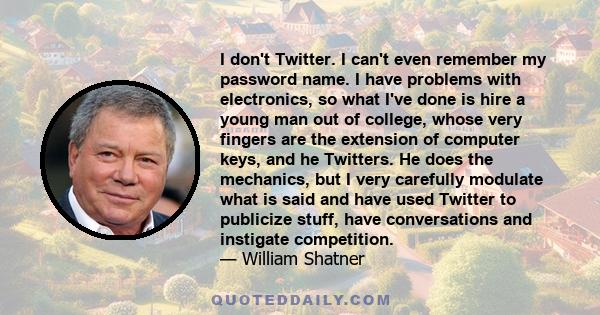 I don't Twitter. I can't even remember my password name. I have problems with electronics, so what I've done is hire a young man out of college, whose very fingers are the extension of computer keys, and he Twitters. He